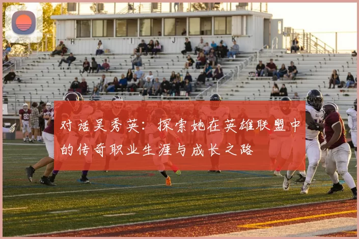 对话吴秀英：探索她在英雄联盟中的传奇职业生涯与成长之路