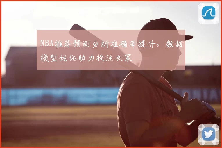 NBA推荐预测分析准确率提升,数据模型优化助力投注决策