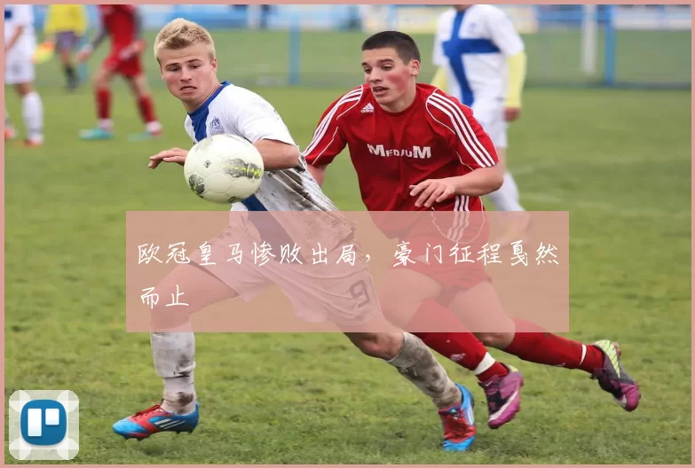 欧冠皇马惨败出局,豪门征程戛然而止